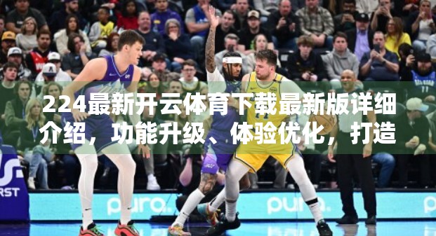 224最新开云体育下载最新版详细介绍，功能升级、体验优化，打造极致运动观赛新体验！